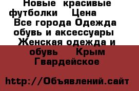 Новые, красивые футболки  › Цена ­ 550 - Все города Одежда, обувь и аксессуары » Женская одежда и обувь   . Крым,Гвардейское